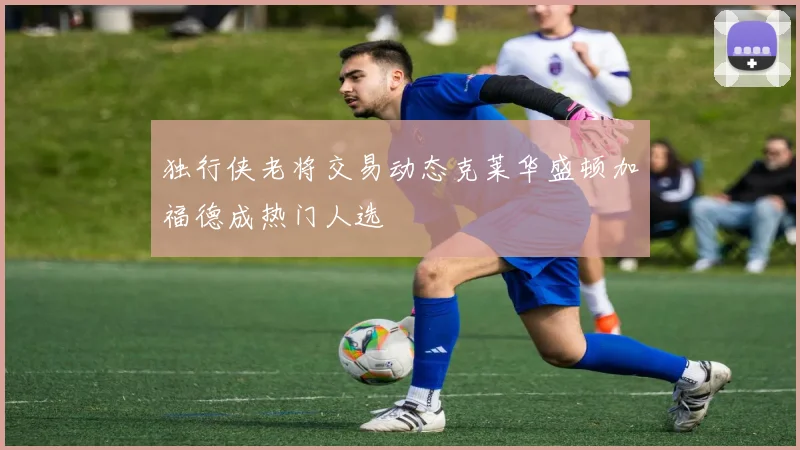 独行侠老将交易动态克莱华盛顿加福德成热门人选