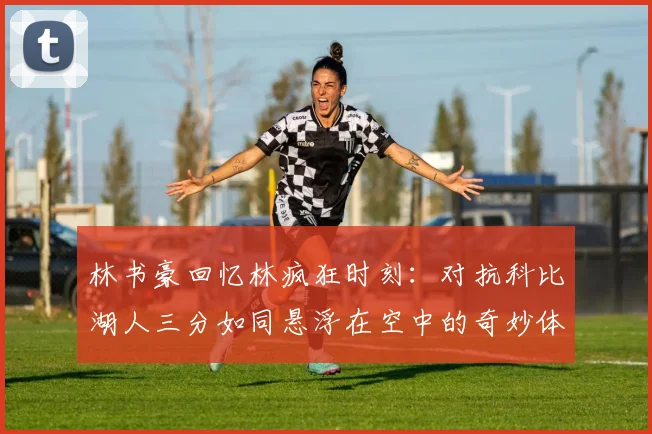 林书豪回忆林疯狂时刻：对抗科比湖人三分如同悬浮在空中的奇妙体验