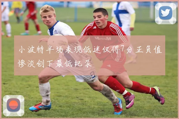 小波特半场表现低迷仅得7分正负值惨淡创下最低纪录