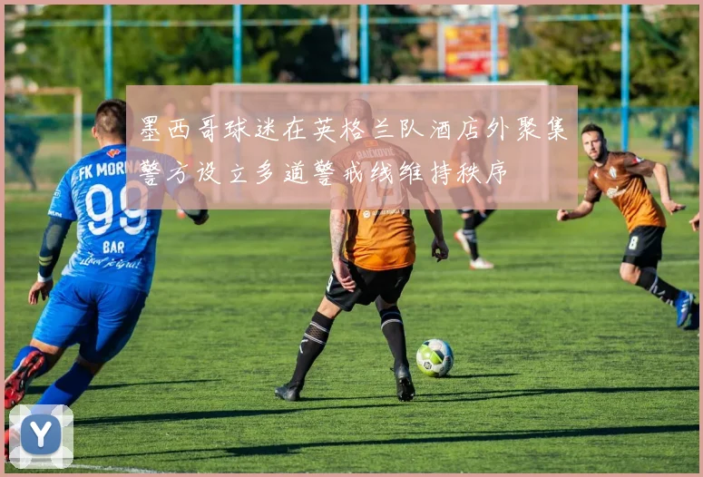 墨西哥球迷在英格兰队酒店外聚集警方设立多道警戒线维持秩序