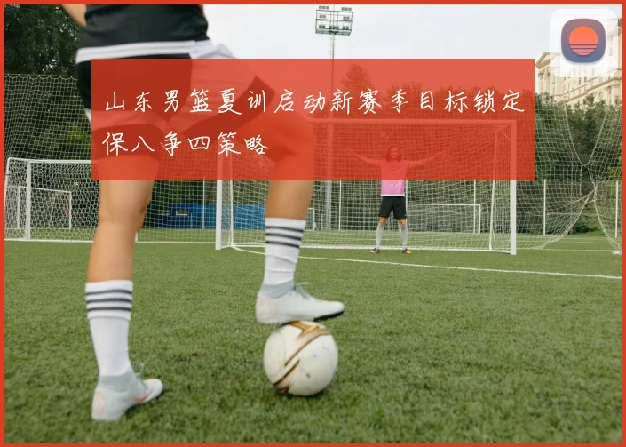 山东男篮夏训启动新赛季目标锁定保八争四策略
