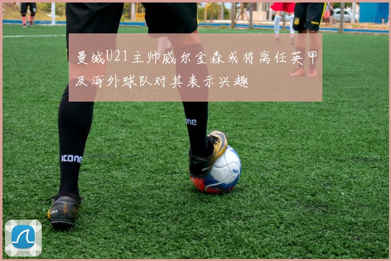 曼城U21主帅威尔金森或将离任英甲及海外球队对其表示兴趣