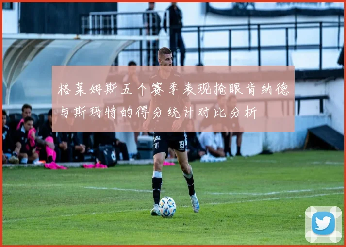 格莱姆斯五个赛季表现抢眼肯纳德与斯玛特的得分统计对比分析