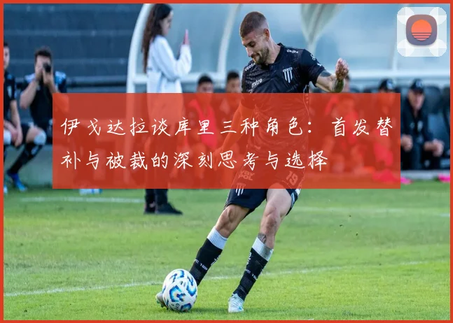 伊戈达拉谈库里三种角色：首发替补与被裁的深刻思考与选择