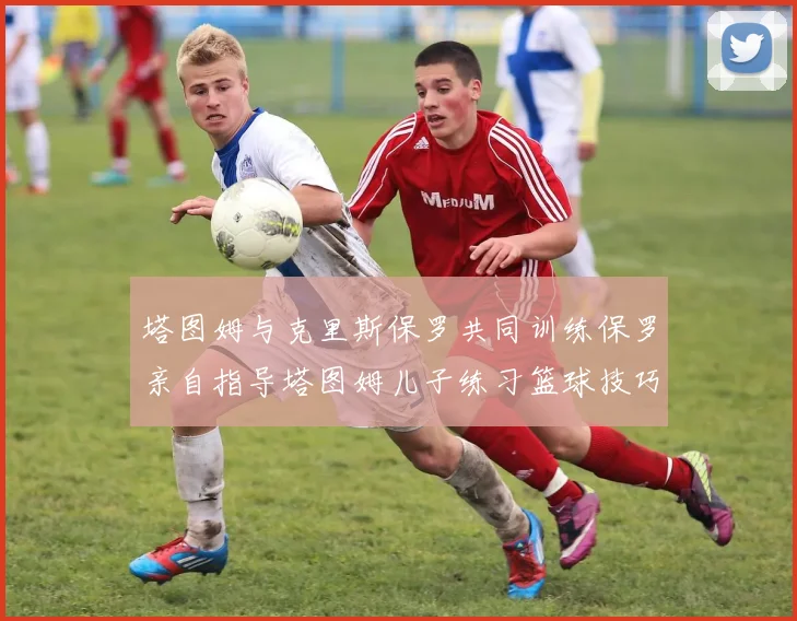 塔图姆与克里斯保罗共同训练保罗亲自指导塔图姆儿子练习篮球技巧