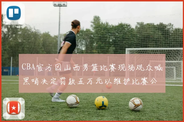 CBA官方因山西男篮比赛现场观众喊黑哨决定罚款五万元以维护比赛公正性