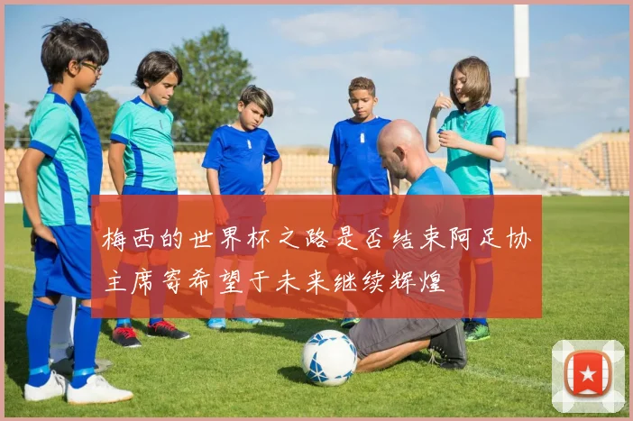 梅西的世界杯之路是否结束阿足协主席寄希望于未来继续辉煌
