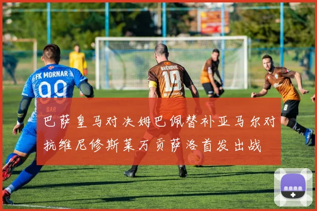 巴萨皇马对决姆巴佩替补亚马尔对抗维尼修斯莱万贡萨洛首发出战
