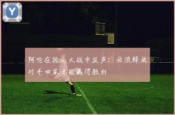 阿伦在抢七大战中发声：必须释放对手回家才能赢得胜利