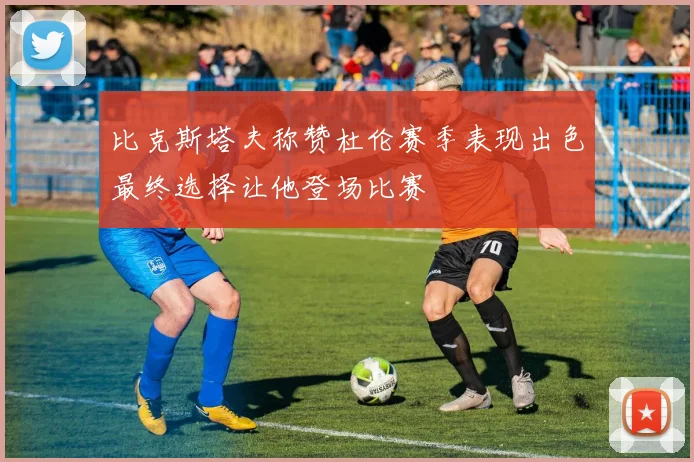 比克斯塔夫称赞杜伦赛季表现出色最终选择让他登场比赛