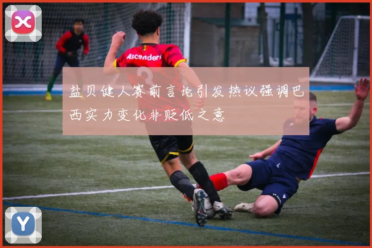 盐贝健人赛前言论引发热议强调巴西实力变化非贬低之意