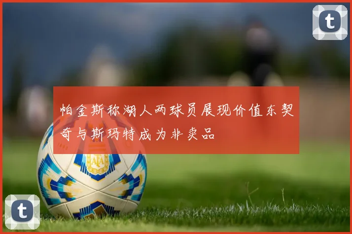 帕金斯称湖人两球员展现价值东契奇与斯玛特成为非卖品