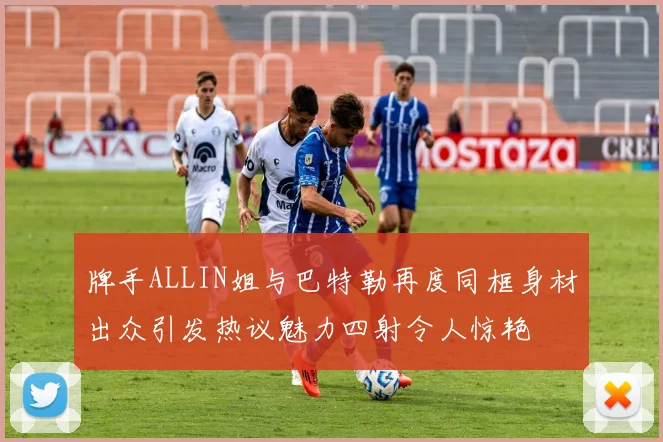 牌手ALLIN姐与巴特勒再度同框身材出众引发热议魅力四射令人惊艳