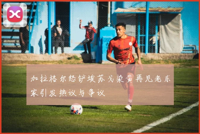 加拉格尔怒铲埃苏戈染黄再见老东家引发热议与争议