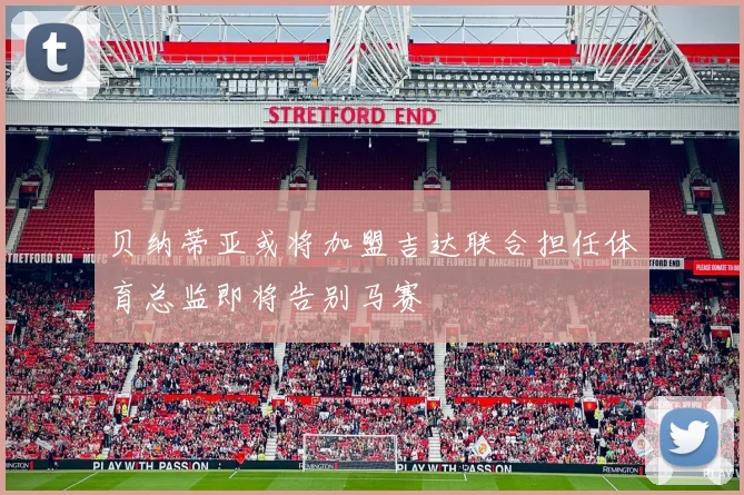 贝纳蒂亚或将加盟吉达联合担任体育总监即将告别马赛