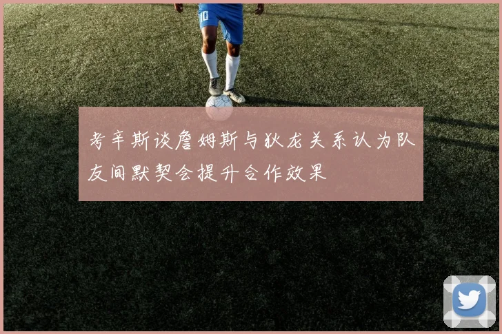 考辛斯谈詹姆斯与狄龙关系认为队友间默契会提升合作效果