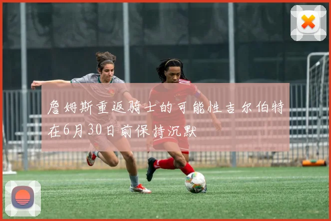 詹姆斯重返骑士的可能性吉尔伯特在6月30日前保持沉默