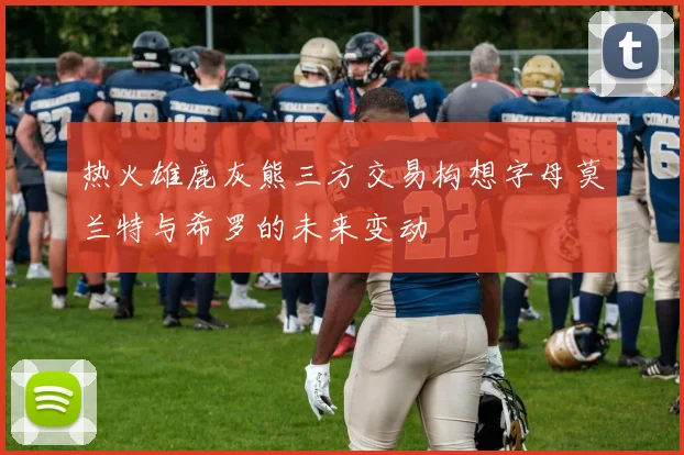 热火雄鹿灰熊三方交易构想字母莫兰特与希罗的未来变动