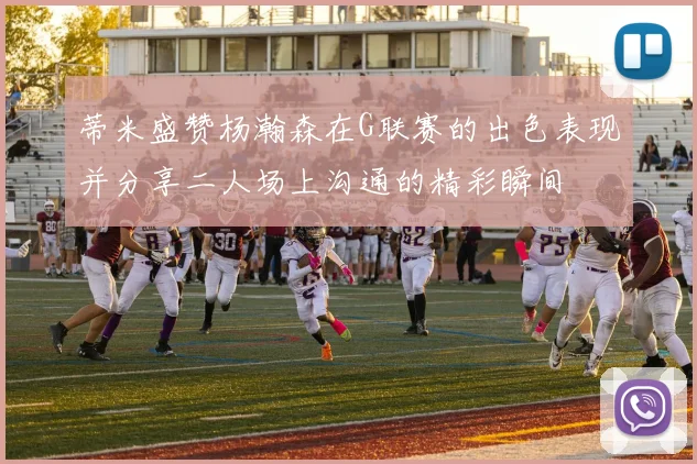 蒂米盛赞杨瀚森在G联赛的出色表现并分享二人场上沟通的精彩瞬间