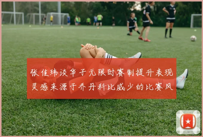 张佳玮谈华子无限时赛制提升表现灵感来源于乔丹科比威少的比赛风格