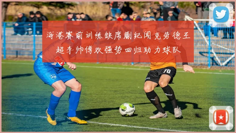 海港赛前训练缺席蒯纪闻克劳德王燊超李帅傅欢强势回归助力球队