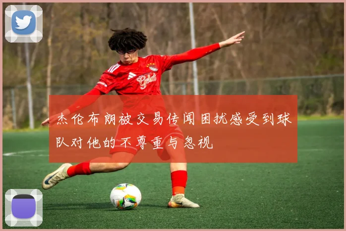 杰伦布朗被交易传闻困扰感受到球队对他的不尊重与忽视