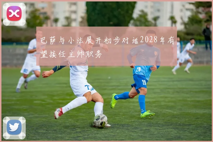 巴萨与小法展开初步对话2028年有望接任主帅职务