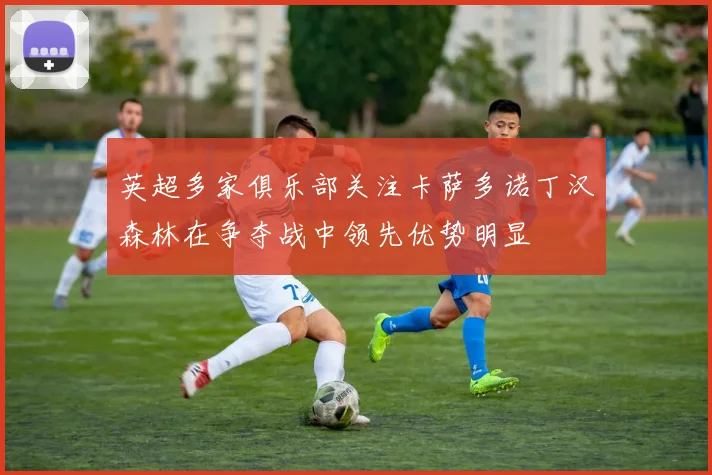 英超多家俱乐部关注卡萨多诺丁汉森林在争夺战中领先优势明显
